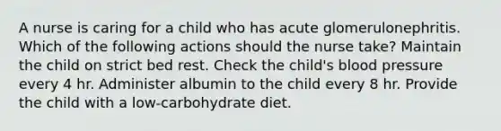 A nurse is caring for a child who has acute glomerulonephritis. Which of the following actions should the nurse take? Maintain the child on strict bed rest. Check the child's <a href='https://www.questionai.com/knowledge/kD0HacyPBr-blood-pressure' class='anchor-knowledge'>blood pressure</a> every 4 hr. Administer albumin to the child every 8 hr. Provide the child with a low-carbohydrate diet.