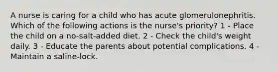 A nurse is caring for a child who has acute glomerulonephritis. Which of the following actions is the nurse's priority? 1 - ​Place the child on a no-salt-added diet. 2 - Check the child's weight daily. ​3 - Educate the parents about potential complications. ​4 - Maintain a saline-lock.