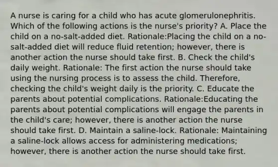 A nurse is caring for a child who has acute glomerulonephritis. Which of the following actions is the nurse's priority? A. Place the child on a no-salt-added diet. Rationale:Placing the child on a no-salt-added diet will reduce fluid retention; however, there is another action the nurse should take first. B. Check the child's daily weight. Rationale: The first action the nurse should take using the nursing process is to assess the child. Therefore, checking the child's weight daily is the priority. C. Educate the parents about potential complications. Rationale:Educating the parents about potential complications will engage the parents in the child's care; however, there is another action the nurse should take first. D. Maintain a saline-lock. Rationale: Maintaining a saline-lock allows access for administering medications; however, there is another action the nurse should take first.