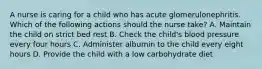 A nurse is caring for a child who has acute glomerulonephritis. Which of the following actions should the nurse take? A. Maintain the child on strict bed rest B. Check the child's blood pressure every four hours C. Administer albumin to the child every eight hours D. Provide the child with a low carbohydrate diet