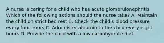 A nurse is caring for a child who has acute glomerulonephritis. Which of the following actions should the nurse take? A. Maintain the child on strict bed rest B. Check the child's blood pressure every four hours C. Administer albumin to the child every eight hours D. Provide the child with a low carbohydrate diet