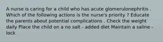 A nurse is caring for a child who has acute glomerulonephritis . Which of the following actions is the nurse's priority ? Educate the parents about potential complications . Check the weight daily Place the child on a no salt - added diet Maintain a saline - lock