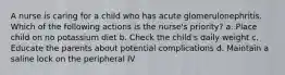 A nurse is caring for a child who has acute glomerulonephritis. Which of the following actions is the nurse's priority? a. Place child on no potassium diet b. Check the child's daily weight c. Educate the parents about potential complications d. Maintain a saline lock on the peripheral IV