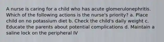 A nurse is caring for a child who has acute glomerulonephritis. Which of the following actions is the nurse's priority? a. Place child on no potassium diet b. Check the child's daily weight c. Educate the parents about potential complications d. Maintain a saline lock on the peripheral IV