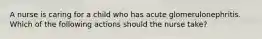 A nurse is caring for a child who has acute glomerulonephritis. Which of the following actions should the nurse take?