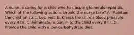 A nurse is caring for a child who has acute glomerulonephritis. Which of the following actions should the nurse take? A. Maintain the child on strict bed rest. B. Check the child's blood pressure every 4 hr. C. Administer albumin to the child every 8 hr. D. Provide the child with a low-carbohydrate diet.