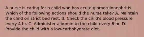 A nurse is caring for a child who has acute glomerulonephritis. Which of the following actions should the nurse take? A. Maintain the child on strict bed rest. B. Check the child's blood pressure every 4 hr. C. Administer albumin to the child every 8 hr. D. Provide the child with a low-carbohydrate diet.