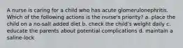 A nurse is caring for a child who has acute glomerulonephritis. Which of the following actions is the nurse's priority? a. place the child on a no-salt added diet b. check the child's weight daily c. educate the parents about potential complications d. maintain a saline-lock