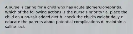 A nurse is caring for a child who has acute glomerulonephritis. Which of the following actions is the nurse's priority? a. place the child on a no-salt added diet b. check the child's weight daily c. educate the parents about potential complications d. maintain a saline-lock