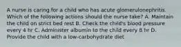 A nurse is caring for a child who has acute glomerulonephritis. Which of the following actions should the nurse take? A. Maintain the child on strict bed rest B. Check the child's blood pressure every 4 hr C. Administer albumin to the child every 8 hr D. Provide the child with a low-carbohydrate diet