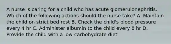 A nurse is caring for a child who has acute glomerulonephritis. Which of the following actions should the nurse take? A. Maintain the child on strict bed rest B. Check the child's blood pressure every 4 hr C. Administer albumin to the child every 8 hr D. Provide the child with a low-carbohydrate diet