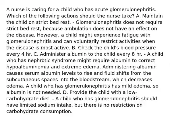 A nurse is caring for a child who has acute glomerulonephritis. Which of the following actions should the nurse take? A. Maintain the child on strict bed rest. - Glomerulonephritis does not require strict bed rest, because ambulation does not have an effect on the disease. However, a child might experience fatigue with glomerulonephritis and can voluntarily restrict activities when the disease is most active. B. Check the child's blood pressure every 4 hr. C. Administer albumin to the child every 8 hr. - A child who has nephrotic syndrome might require albumin to correct hypoalbuminemia and extreme edema. Administering albumin causes serum albumin levels to rise and fluid shifts from the subcutaneous spaces into the bloodstream, which decreases edema. A child who has glomerulonephritis has mild edema, so albumin is not needed. D. Provide the child with a low-carbohydrate diet. - A child who has glomerulonephritis should have limited sodium intake, but there is no restriction on carbohydrate consumption.