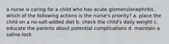 a nurse is caring for a child who has acute glomerulonephritis. which of the following actions is the nurse's priority? a. place the child on a no-salt-added diet b. check the child's daily weight c. educate the parents about potential complications d. maintain a saline-lock