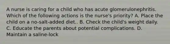 A nurse is caring for a child who has acute glomerulonephritis. Which of the following actions is the nurse's priority? A. Place the child on a no-salt-added diet.. B. Check the child's weight daily. C. Educate the parents about potential complications. D. Maintain a saline-lock