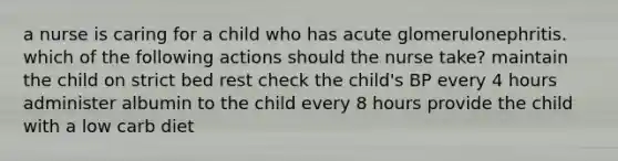 a nurse is caring for a child who has acute glomerulonephritis. which of the following actions should the nurse take? maintain the child on strict bed rest check the child's BP every 4 hours administer albumin to the child every 8 hours provide the child with a low carb diet