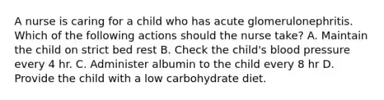 A nurse is caring for a child who has acute glomerulonephritis. Which of the following actions should the nurse take? A. Maintain the child on strict bed rest B. Check the child's blood pressure every 4 hr. C. Administer albumin to the child every 8 hr D. Provide the child with a low carbohydrate diet.