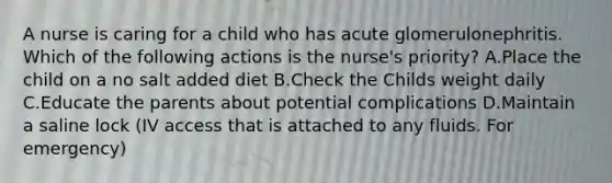 A nurse is caring for a child who has acute glomerulonephritis. Which of the following actions is the nurse's priority? A.Place the child on a no salt added diet B.Check the Childs weight daily C.Educate the parents about potential complications D.Maintain a saline lock (IV access that is attached to any fluids. For emergency)