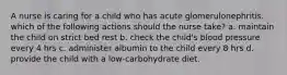 A nurse is caring for a child who has acute glomerulonephritis. which of the following actions should the nurse take? a. maintain the child on strict bed rest b. check the child's blood pressure every 4 hrs c. administer albumin to the child every 8 hrs d. provide the child with a low-carbohydrate diet.
