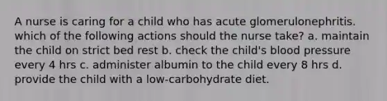 A nurse is caring for a child who has acute glomerulonephritis. which of the following actions should the nurse take? a. maintain the child on strict bed rest b. check the child's <a href='https://www.questionai.com/knowledge/kD0HacyPBr-blood-pressure' class='anchor-knowledge'>blood pressure</a> every 4 hrs c. administer albumin to the child every 8 hrs d. provide the child with a low-carbohydrate diet.