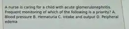 A nurse is caring for a child with acute glomerulonephritis. Frequent monitoring of which of the following is a priority? A. Blood pressure B. Hematuria C. Intake and output D. Peipheral edema