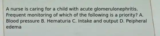 A nurse is caring for a child with acute glomerulonephritis. Frequent monitoring of which of the following is a priority? A. <a href='https://www.questionai.com/knowledge/kD0HacyPBr-blood-pressure' class='anchor-knowledge'>blood pressure</a> B. Hematuria C. Intake and output D. Peipheral edema