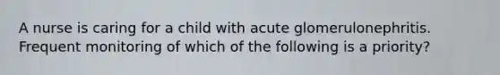 A nurse is caring for a child with acute glomerulonephritis. Frequent monitoring of which of the following is a priority?