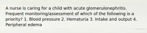 A nurse is caring for a child with acute glomerulonephritis. Frequent monitoring/assessment of which of the following is a priority? 1. Blood pressure 2. Hematuria 3. Intake and output 4. Peripheral edema