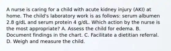 A nurse is caring for a child with acute kidney injury (AKI) at home. The child's laboratory work is as follows: serum albumen 2.8 g/dL and serum protein 4 g/dL. Which action by the nurse is the most appropriate? A. Assess the child for edema. B. Document findings in the chart. C. Facilitate a dietitian referral. D. Weigh and measure the child.