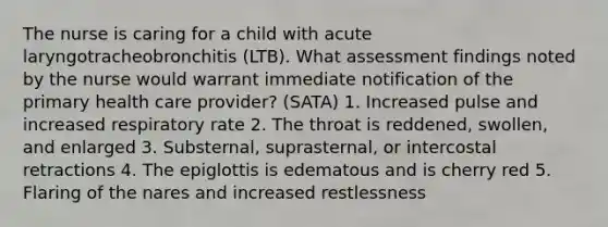 The nurse is caring for a child with acute laryngotracheobronchitis (LTB). What assessment findings noted by the nurse would warrant immediate notification of the primary health care provider? (SATA) 1. Increased pulse and increased respiratory rate 2. The throat is reddened, swollen, and enlarged 3. Substernal, suprasternal, or intercostal retractions 4. The epiglottis is edematous and is cherry red 5. Flaring of the nares and increased restlessness