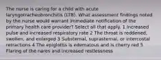 The nurse is caring for a child with acute laryngotracheobronchitis (LTB). What assessment findings noted by the nurse would warrant immediate notification of the primary health care provider? Select all that apply. 1 Increased pulse and increased respiratory rate 2 The throat is reddened, swollen, and enlarged 3 Substernal, suprasternal, or intercostal retractions 4 The epiglottis is edematous and is cherry red 5 Flaring of the nares and increased restlessness