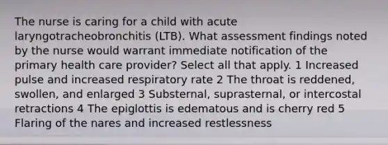 The nurse is caring for a child with acute laryngotracheobronchitis (LTB). What assessment findings noted by the nurse would warrant immediate notification of the primary health care provider? Select all that apply. 1 Increased pulse and increased respiratory rate 2 The throat is reddened, swollen, and enlarged 3 Substernal, suprasternal, or intercostal retractions 4 The epiglottis is edematous and is cherry red 5 Flaring of the nares and increased restlessness