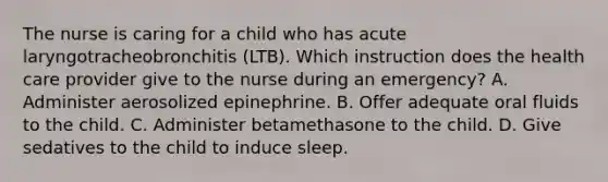 The nurse is caring for a child who has acute laryngotracheobronchitis (LTB). Which instruction does the health care provider give to the nurse during an emergency? A. Administer aerosolized epinephrine. B. Offer adequate oral fluids to the child. C. Administer betamethasone to the child. D. Give sedatives to the child to induce sleep.