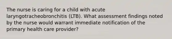 The nurse is caring for a child with acute laryngotracheobronchitis (LTB). What assessment findings noted by the nurse would warrant immediate notification of the primary health care provider?