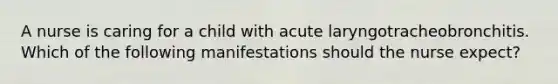 A nurse is caring for a child with acute laryngotracheobronchitis. Which of the following manifestations should the nurse expect?