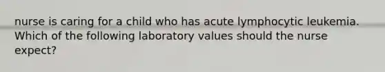 nurse is caring for a child who has acute lymphocytic leukemia. Which of the following laboratory values should the nurse expect?