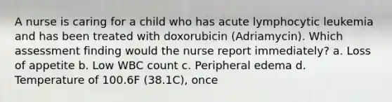 A nurse is caring for a child who has acute lymphocytic leukemia and has been treated with doxorubicin (Adriamycin). Which assessment finding would the nurse report immediately? a. Loss of appetite b. Low WBC count c. Peripheral edema d. Temperature of 100.6F (38.1C), once