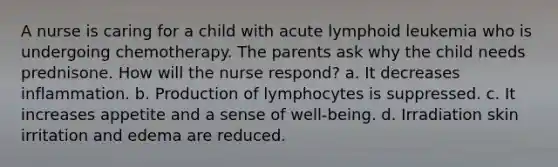 A nurse is caring for a child with acute lymphoid leukemia who is undergoing chemotherapy. The parents ask why the child needs prednisone. How will the nurse respond? a. It decreases inflammation. b. Production of lymphocytes is suppressed. c. It increases appetite and a sense of well-being. d. Irradiation skin irritation and edema are reduced.