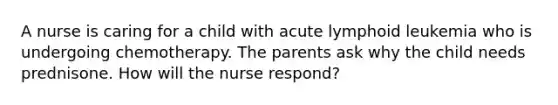 A nurse is caring for a child with acute lymphoid leukemia who is undergoing chemotherapy. The parents ask why the child needs prednisone. How will the nurse respond?