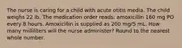 The nurse is caring for a child with acute otitis media. The child weighs 22 lb. The medication order reads: amoxicillin 160 mg PO every 8 hours. Amoxicillin is supplied as 200 mg/5 mL. How many milliliters will the nurse administer? Round to the nearest whole number.