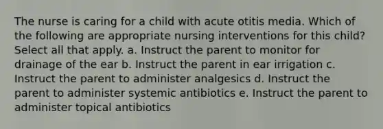 The nurse is caring for a child with acute otitis media. Which of the following are appropriate nursing interventions for this child? Select all that apply. a. Instruct the parent to monitor for drainage of the ear b. Instruct the parent in ear irrigation c. Instruct the parent to administer analgesics d. Instruct the parent to administer systemic antibiotics e. Instruct the parent to administer topical antibiotics