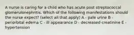 A nurse is caring for a child who has acute post streptococcal glomerulonephritis. Which of the following manifestations should the nurse expect? (select all that apply) A - pale urine B - periorbital edema C - ill appearance D - decreased creatinine E - hypertension