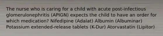 The nurse who is caring for a child with acute post-infectious glomerulonephritis (APIGN) expects the child to have an order for which medication? Nifedipine (Adalat) Albumin (Albuminar) Potassium extended-release tablets (K-Dur) Atorvastatin (Lipitor)