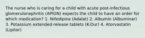 The nurse who is caring for a child with acute post-infectious glomerulonephritis (APIGN) expects the child to have an order for which medication? 1. Nifedipine (Adalat) 2. Albumin (Albuminar) 3. Potassium extended-release tablets (K-Dur) 4. Atorvastatin (Lipitor)