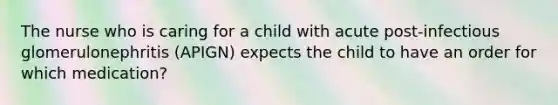 The nurse who is caring for a child with acute post-infectious glomerulonephritis (APIGN) expects the child to have an order for which medication?