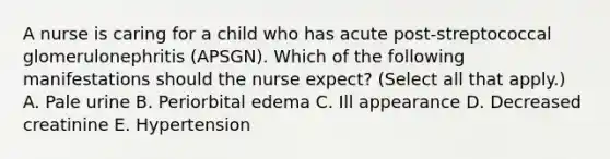 A nurse is caring for a child who has acute post-streptococcal glomerulonephritis (APSGN). Which of the following manifestations should the nurse expect? (Select all that apply.) A. Pale urine B. Periorbital edema C. Ill appearance D. Decreased creatinine E. Hypertension