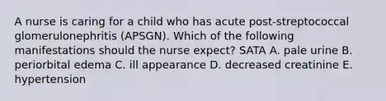 A nurse is caring for a child who has acute post-streptococcal glomerulonephritis (APSGN). Which of the following manifestations should the nurse expect? SATA A. pale urine B. periorbital edema C. ill appearance D. decreased creatinine E. hypertension