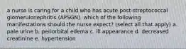 a nurse is caring for a child who has acute post-streptococcal glomerulonephritis (APSGN). which of the following manifestations should the nurse expect? (select all that apply) a. pale urine b. periorbital edema c. ill appearance d. decreased creatinine e. hypertension