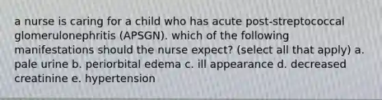 a nurse is caring for a child who has acute post-streptococcal glomerulonephritis (APSGN). which of the following manifestations should the nurse expect? (select all that apply) a. pale urine b. periorbital edema c. ill appearance d. decreased creatinine e. hypertension