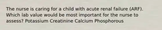 The nurse is caring for a child with acute renal failure (ARF). Which lab value would be most important for the nurse to assess? Potassium Creatinine Calcium Phosphorous