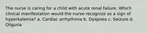 The nurse is caring for a child with acute renal failure. Which clinical manifestation would the nurse recognize as a sign of hyperkalemia? a. Cardiac arrhythmia b. Dyspnea c. Seizure d. Oliguria